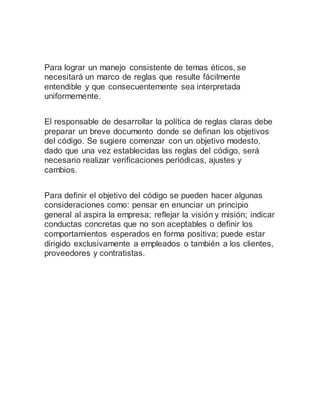 Para lograr un manejo consistente de temas éticos, se
necesitará un marco de reglas que resulte fácilmente
entendible y que consecuentemente sea interpretada
uniformemente.
El responsable de desarrollar la política de reglas claras debe
preparar un breve documento donde se definan los objetivos
del código. Se sugiere comenzar con un objetivo modesto,
dado que una vez establecidas las reglas del código, será
necesario realizar verificaciones periódicas, ajustes y
cambios.
Para definir el objetivo del código se pueden hacer algunas
consideraciones como: pensar en enunciar un principio
general al aspira la empresa; reflejar la visión y misión; indicar
conductas concretas que no son aceptables o definir los
comportamientos esperados en forma positiva; puede estar
dirigido exclusivamente a empleados o también a los clientes,
proveedores y contratistas.
 