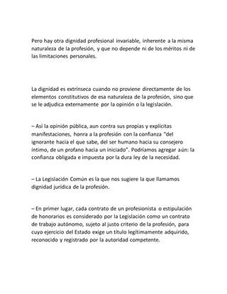 Pero hay otra dignidad profesional invariable, inherente a la misma
naturaleza de la profesión, y que no depende ni de los méritos ni de
las limitaciones personales.
La dignidad es extrínseca cuando no proviene directamente de los
elementos constitutivos de esa naturaleza de la profesión, sino que
se le adjudica externamente por la opinión o la legislación.
– Así la opinión pública, aun contra sus propias y explícitas
manifestaciones, honra a la profesión con la confianza “del
ignorante hacia el que sabe, del ser humano hacia su consejero
íntimo, de un profano hacia un iniciado”. Podríamos agregar aún: la
confianza obligada e impuesta por la dura ley de la necesidad.
– La Legislación Común es la que nos sugiere la que llamamos
dignidad jurídica de la profesión.
– En primer lugar, cada contrato de un profesionista o estipulación
de honorarios es considerado por la Legislación como un contrato
de trabajo autónomo, sujeto al justo criterio de la profesión, para
cuyo ejercicio del Estado exige un título legítimamente adquirido,
reconocido y registrado por la autoridad competente.
 