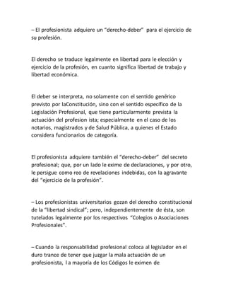 – El profesionista adquiere un “derecho-deber” para el ejercicio de
su profesión.
El derecho se traduce legalmente en libertad para le elección y
ejercicio de la profesión, en cuanto significa libertad de trabajo y
libertad económica.
El deber se interpreta, no solamente con el sentido genérico
previsto por laConstitución, sino con el sentido específico de la
Legislación Profesional, que tiene particularmente prevista la
actuación del profesion ista; especialmente en el caso de los
notarios, magistrados y de Salud Pública, a quienes el Estado
considera funcionarios de categoría.
El profesionista adquiere también el “derecho-deber” del secreto
profesional; que, por un lado le exime de declaraciones, y por otro,
le persigue como reo de revelaciones indebidas, con la agravante
del “ejercicio de la profesión”.
– Los profesionistas universitarios gozan del derecho constitucional
de la “libertad sindical”; pero, independientemente de ésta, son
tutelados legalmente por los respectivos “Colegios o Asociaciones
Profesionales”.
– Cuando la responsabilidad profesional coloca al legislador en el
duro trance de tener que juzgar la mala actuación de un
profesionista, l a mayoría de los Códigos le eximen de
 