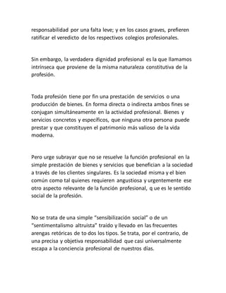 responsabilidad por una falta leve; y en los casos graves, prefieren
ratificar el veredicto de los respectivos colegios profesionales.
Sin embargo, la verdadera dignidad profesional es la que llamamos
intrínseca que proviene de la misma naturaleza constitutiva de la
profesión.
Toda profesión tiene por fin una prestación de servicios o una
producción de bienes. En forma directa o indirecta ambos fines se
conjugan simultáneamente en la actividad profesional. Bienes y
servicios concretos y específicos, que ninguna otra persona puede
prestar y que constituyen el patrimonio más valioso de la vida
moderna.
Pero urge subrayar que no se resuelve la función profesional en la
simple prestación de bienes y servicios que benefician a la sociedad
a través de los clientes singulares. Es la sociedad misma y el bien
común como tal quienes requieren angustiosa y urgentemente ese
otro aspecto relevante de la función profesional, q ue es le sentido
social de la profesión.
No se trata de una simple “sensibilización social” o de un
“sentimentalismo altruista” traído y llevado en las frecuentes
arengas retóricas de to dos los tipos. Se trata, por el contrario, de
una precisa y objetiva responsabilidad que casi universalmente
escapa a la conciencia profesional de nuestros días.
 