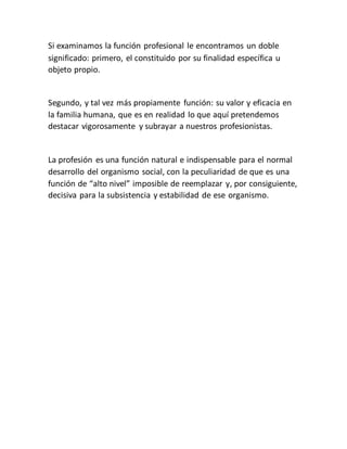 Si examinamos la función profesional le encontramos un doble
significado: primero, el constituido por su finalidad específica u
objeto propio.
Segundo, y tal vez más propiamente función: su valor y eficacia en
la familia humana, que es en realidad lo que aquí pretendemos
destacar vigorosamente y subrayar a nuestros profesionistas.
La profesión es una función natural e indispensable para el normal
desarrollo del organismo social, con la peculiaridad de que es una
función de “alto nivel” imposible de reemplazar y, por consiguiente,
decisiva para la subsistencia y estabilidad de ese organismo.
 