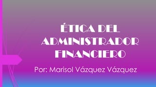 ÉTICA DEL
ADMINISTRADOR
FINANCIERO
Por: Marisol Vázquez Vázquez
 