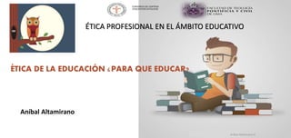 ÉTICA DE LA EDUCACIÓN ¿PARA QUE EDUCAR?
Aníbal Altamirano H
Aníbal Altamirano
ÉTICA PROFESIONAL EN EL ÁMBITO EDUCATIVO
CONSORCIO DE CENTROS
EDUCATIVOS CATÓLICOS
 