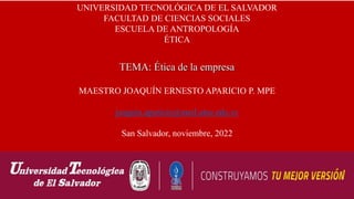 UNIVERSIDAD TECNOLÓGICA DE EL SALVADOR
FACULTAD DE CIENCIAS SOCIALES
ESCUELA DE ANTROPOLOGÍA
ÉTICA
TEMA: Ética de la empresa
MAESTRO JOAQUÍN ERNESTO APARICIO P. MPE
joaquin.aparicio@mail.utec.edu.sv
San Salvador, noviembre, 2022
 