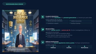 RESPONSABILIDAD SENIOR
De Consumidor a Garante Ético
El poder analítico de la IA viene con
responsabilidad hermenéutica
— Adaptado de Habermas
Curaduría Epistémica
Validar no solo resultados sino procesos generativos. La revisión por pares debe
incluir auditoría de uso de IA.
Revisar prompts utilizados Validar iteraciones
Cuestionar outputs Verificar fuentes
Mentoría Ética
Enseñar a pensar con IA, no pensar por IA. Formar investigadores críticos, no
operadores de prompts.
Modelar el uso ético en la práctica diaria
Crear espacios seguros para discutir dilemas
Compartir fracasos y aprendizajes éticos
Defensa Institucional
Presionar por marcos regulatorios claros y justos. Participar activamente en
comités y políticas.
Políticas Comités Normativas
 