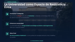 VISIÓN A FUTURO
La Universidad como Espacio de Resistencia
Ética
Humanizar la Adopción
No se trata de rechazar la IA, sino de humanizar su adopción. La tecnología debe servir a
los valores humanos, no reemplazarlos.
El Rol de la Universidad
La universidad debe ser el lugar donde la tecnología se somete a interrogante ético
antes que a adopción masiva.
Meta Final
IA como prostética intelectual, no como prótesis de reemplazo del juicio crítico. Amplificar,
no sustituir.
EL FUTURO RESPETA EL PASADO
 