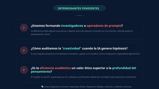 INTERROGANTES PENDIENTES
?
¿Estamos formando investigadores o operadores de prompts?
La diferencia entre alguien que piensa y alguien que solo ejecuta comandos en una interfaz. ¿Dónde queda el
pensamiento crítico?
?
¿Cómo auditamos la "creatividad" cuando la IA genera hipótesis?
Si una máquina propone una hipótesis innovadora, ¿quién es el creador? ¿Cómo evaluamos originalidad algorítmica?
?
¿Es la eficiencia académica un valor ético superior a la profundidad del
pensamiento?
El "publish or perish" potenciado por IA. ¿Estamos sacrificando calidad por cantidad? ¿Qué valoramos realmente?
Estas preguntas no tienen respuestas fáciles. Requieren diálogo colectivo y reflexión continua.
 