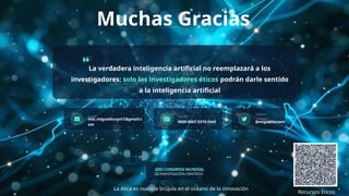 Muchas Gracias
La verdadera inteligencia artificial no reemplazará a los
investigadores; solo los investigadores éticos podrán darle sentido
a la inteligencia artificial
Email
msc.migueldurant1@gmail.c
om
ORCID
0009-0007-5319-5445
Twitter/
LinkedIn
@migueldurant
Recursos Éticos
2DO CONGRESO MUNDIAL
DE INVESTIGACIÓN CIENTÍFICA
La ética es nuestra brújula en el océano de la innovación
 