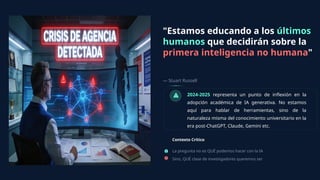 "Estamos educando a los últimos
humanos que decidirán sobre la
primera inteligencia no humana"
— Stuart Russell
Contexto Crítico
2024-2025 representa un punto de inflexión en la
adopción académica de IA generativa. No estamos
aquí para hablar de herramientas, sino de la
naturaleza misma del conocimiento universitario en la
era post-ChatGPT, Claude, Gemini etc.
La pregunta no es QUÉ podemos hacer con la IA
Sino, QUÉ clase de investigadores queremos ser
 