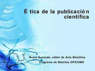 Ética de la publicación científica Álvaro Quezada, editor de  Acta Bioethica Programa de Bio ética OPS/OMS   