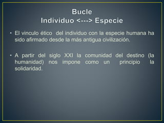 • El vinculo ético del individuo con la especie humana ha
sido afirmado desde la más antigua civilización.
• A partir del siglo XXI la comunidad del destino (la
humanidad) nos impone como un principio la
solidaridad.
 