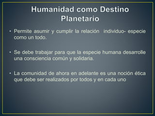 • Permite asumir y cumplir la relación individuo- especie
como un todo.
• Se debe trabajar para que la especie humana desarrolle
una consciencia común y solidaria.
• La comunidad de ahora en adelante es una noción ética
que debe ser realizados por todos y en cada uno
 
