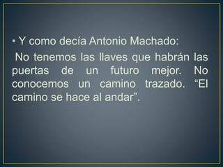 • Y como decía Antonio Machado:
No tenemos las llaves que habrán las
puertas de un futuro mejor. No
conocemos un camino trazado. “El
camino se hace al andar”.
 
