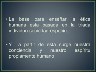 • La base para enseñar la ética
humana esta basada en la triada
individuo-sociedad-especie .
• Y a partir de esta surge nuestra
conciencia y nuestro espíritu
propiamente humano
 