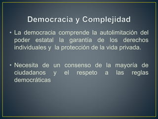 • La democracia comprende la autolimitación del
poder estatal la garantía de los derechos
individuales y la protección de la vida privada.
• Necesita de un consenso de la mayoría de
ciudadanos y el respeto a las reglas
democráticas
 