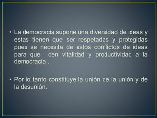• La democracia supone una diversidad de ideas y
estas tienen que ser respetadas y protegidas
pues se necesita de estos conflictos de ideas
para que den vitalidad y productividad a la
democracia .
• Por lo tanto constituye la unión de la unión y de
la desunión.
 