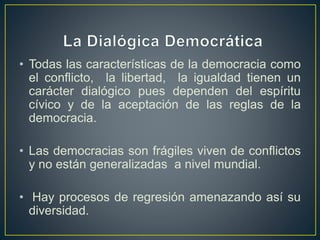 • Todas las características de la democracia como
el conflicto, la libertad, la igualdad tienen un
carácter dialógico pues dependen del espíritu
cívico y de la aceptación de las reglas de la
democracia.
• Las democracias son frágiles viven de conflictos
y no están generalizadas a nivel mundial.
• Hay procesos de regresión amenazando así su
diversidad.
 