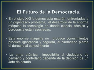• En el siglo XXI la democracia estarán enfrentadas a
un gigantesco problema, el desarrollo de la enorme
máquina la tecnologìa en donde ciencia, técnica y
burocracia están asociadas.
• Esta enorme máquina no produce conocimientos
produce ignorancia y ceguera, el ciudadano pierde
el derecho al conocimiento
• La arma atómica imposibilita al ciudadano de
pensarlo y controlarlo depende de la decisión de un
Jefe de estado
 