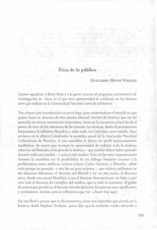 . f l • •. '
Ética de lo piíblico >-
' * • , ' -^-^ - GUILLERMO HOYOS VÁSQUEZ
• • .^ . 1 ' ' . i . : . • L • ;
, • -^^ t
Quiero agradecer a Betty Peña y a la gente cercana al programa universitario de
investigación en ética, en el que tuve oportunidad de colaborar en los últimos
años que trabajé en la Universidad Nacional antes de jubilarme.
Voy a hacer una introducción un poco larga, para contextualizar el sentido en que
quiero hacer la clausura de esta cátedra Manuel Ancízar de bioética que me ha
parecido un evento sumamente importante, tanto en la coyuntura actual desde el
punto de vista de las relaciones de las ciencias, las técnicas, desde el pensamiento
humanista y la reflexión filosófica y, sobre todo, en Colombia como nación. Ayer
tuvimos en la clínica Colsubsidio la asamblea anual de la Asociación Nacional
Colombiana de Bioética. A esta asamblea le dimos un perfil eminentemente
académico, de suerte que tuvimos la oportunidad de trabajar toda la mañana
sobre los así llamados^n««/'zoj' de la bioética — que ustedes deben haber paseado
durante toda esta cátedra — y quiero solo resaltar. Para mí fue muy impresionante
durante la asamblea ver la posibilidad de un diálogo bastante cercano a la
problemática entre médicos, juristas (estuvo Carlos Gaviria), y filósofos, sobre
todo porque yo pensaba -y esta fue mi gran sorpresa —, que todavía estábamos en
dos discursos diferentes; el discurso del filósofo y tal vez del jurista, el discurso
ético, desde una moral filosófica, o sea el discurso humanista por un lado, y por
otro lado el discurso del científico, del médico, que es todo lo contrario. El grado
de avance que percibí en el discurso interdisciplinario, fue para mí muy significativo
y estimulante, incluso para la reflexiones que voy a hacer hoy aquí.
Eso me llevó a pensar que es efectivamente cierta una expresión que circula en la
bioética desde Stephen Toulmin, quien dijo que la medicina estaba salvando o
103
 