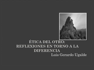 ÉTICA DEL OTRO:
REFLEXIONES EN TORNO A LA
       DIFERENCIA
              Luis Gerardo Ugalde
 