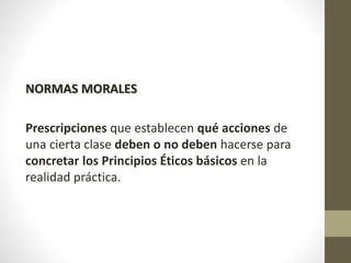 NORMAS MORALES
Prescripciones que establecen qué acciones de
una cierta clase deben o no deben hacerse para
concretar los Principios Éticos básicos en la
realidad práctica.
 