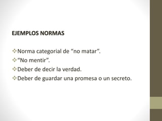EJEMPLOS NORMAS
Norma categorial de “no matar”.
“No mentir”.
Deber de decir la verdad.
Deber de guardar una promesa o un secreto.
 