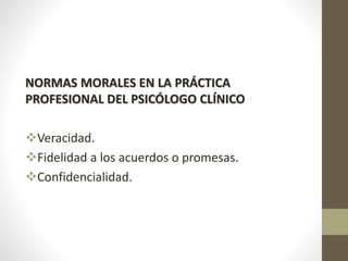 NORMAS MORALES EN LA PRÁCTICA
PROFESIONAL DEL PSICÓLOGO CLÍNICO
Veracidad.
Fidelidad a los acuerdos o promesas.
Confidencialidad.
 