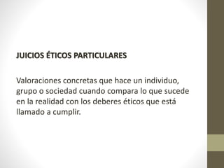 JUICIOS ÉTICOS PARTICULARES
Valoraciones concretas que hace un individuo,
grupo o sociedad cuando compara lo que sucede
en la realidad con los deberes éticos que está
llamado a cumplir.
 