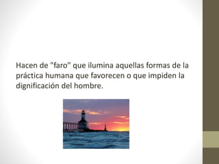 Hacen de "faro" que ilumina aquellas formas de la
práctica humana que favorecen o que impiden la
dignificación del hombre.
 