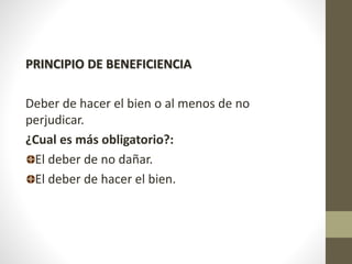 PRINCIPIO DE BENEFICIENCIA
Deber de hacer el bien o al menos de no
perjudicar.
¿Cual es más obligatorio?:
El deber de no dañar.
El deber de hacer el bien.
 