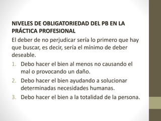 NIVELES DE OBLIGATORIEDAD DEL PB EN LA
PRÁCTICA PROFESIONAL
El deber de no perjudicar sería lo primero que hay
que buscar, es decir, sería el mínimo de deber
deseable.
1. Debo hacer el bien al menos no causando el
mal o provocando un daño.
2. Debo hacer el bien ayudando a solucionar
determinadas necesidades humanas.
3. Debo hacer el bien a la totalidad de la persona.
 