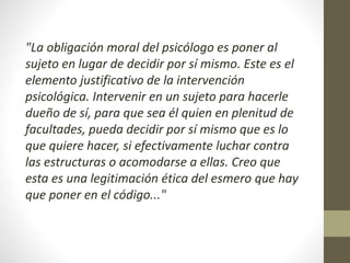 "La obligación moral del psicólogo es poner al
sujeto en lugar de decidir por sí mismo. Este es el
elemento justificativo de la intervención
psicológica. Intervenir en un sujeto para hacerle
dueño de sí, para que sea él quien en plenitud de
facultades, pueda decidir por sí mismo que es lo
que quiere hacer, si efectivamente luchar contra
las estructuras o acomodarse a ellas. Creo que
esta es una legitimación ética del esmero que hay
que poner en el código..."
 