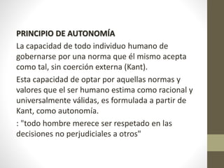 PRINCIPIO DE AUTONOMÍA
La capacidad de todo individuo humano de
gobernarse por una norma que él mismo acepta
como tal, sin coerción externa (Kant).
Esta capacidad de optar por aquellas normas y
valores que el ser humano estima como racional y
universalmente válidas, es formulada a partir de
Kant, como autonomía.
: "todo hombre merece ser respetado en las
decisiones no perjudiciales a otros"
 