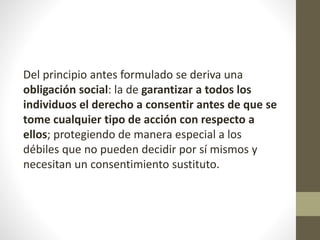 Del principio antes formulado se deriva una
obligación social: la de garantizar a todos los
individuos el derecho a consentir antes de que se
tome cualquier tipo de acción con respecto a
ellos; protegiendo de manera especial a los
débiles que no pueden decidir por sí mismos y
necesitan un consentimiento sustituto.
 