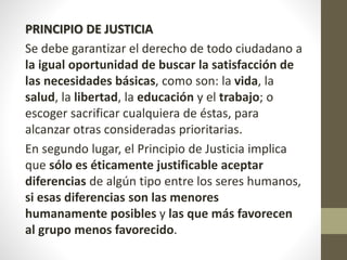 PRINCIPIO DE JUSTICIA
Se debe garantizar el derecho de todo ciudadano a
la igual oportunidad de buscar la satisfacción de
las necesidades básicas, como son: la vida, la
salud, la libertad, la educación y el trabajo; o
escoger sacrificar cualquiera de éstas, para
alcanzar otras consideradas prioritarias.
En segundo lugar, el Principio de Justicia implica
que sólo es éticamente justificable aceptar
diferencias de algún tipo entre los seres humanos,
si esas diferencias son las menores
humanamente posibles y las que más favorecen
al grupo menos favorecido.
 