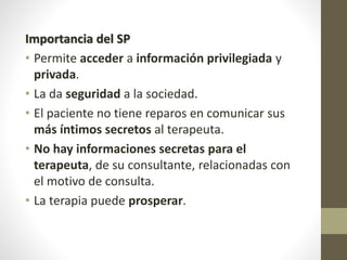 Importancia del SP
• Permite acceder a información privilegiada y
privada.
• La da seguridad a la sociedad.
• El paciente no tiene reparos en comunicar sus
más íntimos secretos al terapeuta.
• No hay informaciones secretas para el
terapeuta, de su consultante, relacionadas con
el motivo de consulta.
• La terapia puede prosperar.
 