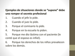 Ejemplos de situaciones donde se “supone” debe
uno romper el secreto profesional
1. Cuando el jefe lo pide.
2. Cuando el juez lo pide.
3. Porque el comisario lo pide.
4. Porque en la escuela lo piden.
5. Porque me dio lástima con el paciente (le
conté que el esposo es infiel).
6. Porque los derechos de los niños prevalecen
sobre los demás.
 