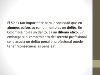 El SP es tan importante para la sociedad que en
algunos países su rompimiento es un delito. En
Colombia no es un delito, es un dilema ético. Sin
embargo si el rompimiento del secreto profesional
se le asocia un delito penal el profesional puede
tener “consecuencias penales”.
 