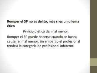 Romper el SP no es delito, más sí es un dilema
ético
Principio ético del mal menor.
Romper el SP puede hacerse cuando se busca
causar el mal menor, sin embargo el profesional
tendría la categoría de profesional infractor.
 