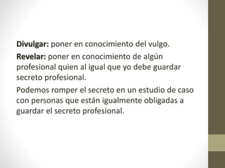 Divulgar: poner en conocimiento del vulgo.
Revelar: poner en conocimiento de algún
profesional quien al igual que yo debe guardar
secreto profesional.
Podemos romper el secreto en un estudio de caso
con personas que están igualmente obligadas a
guardar el secreto profesional.
 