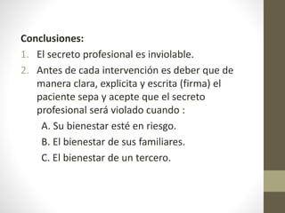 Conclusiones:
1. El secreto profesional es inviolable.
2. Antes de cada intervención es deber que de
manera clara, explicita y escrita (firma) el
paciente sepa y acepte que el secreto
profesional será violado cuando :
A. Su bienestar esté en riesgo.
B. El bienestar de sus familiares.
C. El bienestar de un tercero.
 
