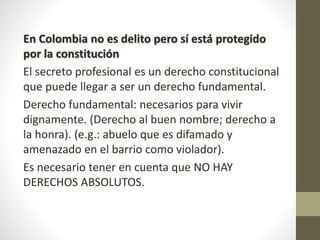En Colombia no es delito pero sí está protegido
por la constitución
El secreto profesional es un derecho constitucional
que puede llegar a ser un derecho fundamental.
Derecho fundamental: necesarios para vivir
dignamente. (Derecho al buen nombre; derecho a
la honra). (e.g.: abuelo que es difamado y
amenazado en el barrio como violador).
Es necesario tener en cuenta que NO HAY
DERECHOS ABSOLUTOS.
 