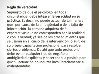 Regla de veracidad
Supuesto de que el psicólogo, en toda
circunstancia, debe integrar la veracidad en su
práctica. Es decir, no puede actuar de tal manera
que -por causa de la ambigüedad o de la falta de
información- la persona adquiera de él
expectativas que no corresponden con la realidad
o con la verdad; ya sea de los procedimientos que
se usarán en el curso de la intervención, o aún, de
su propia capacitación profesional para resolver
ciertos problemas. De ahí que todo profesional
debe evitar cualquier tipo de engaño o
ambigüedad explícitos y hacer todo lo posible para
que su actuación no induzca involuntariamente a
malentendidos.
 