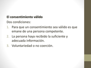 El consentimiento válido
Dos condiciones:
1. Para que un consentimiento sea válido es que
emane de una persona competente.
2. La persona haya recibido la suficiente y
adecuada información.
3. Voluntariedad o no coerción.
 