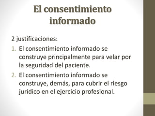 El consentimiento
informado
2 justificaciones:
1. El consentimiento informado se
construye principalmente para velar por
la seguridad del paciente.
2. El consentimiento informado se
construye, demás, para cubrir el riesgo
jurídico en el ejercicio profesional.
 