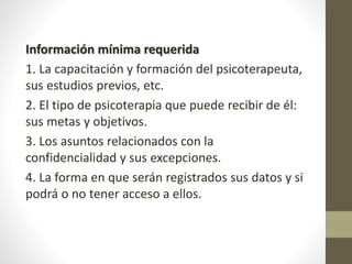 Información mínima requerida
1. La capacitación y formación del psicoterapeuta,
sus estudios previos, etc.
2. El tipo de psicoterapia que puede recibir de él:
sus metas y objetivos.
3. Los asuntos relacionados con la
confidencialidad y sus excepciones.
4. La forma en que serán registrados sus datos y si
podrá o no tener acceso a ellos.
 