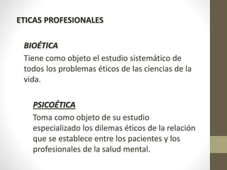 ETICAS PROFESIONALES
BIOÉTICA
Tiene como objeto el estudio sistemático de
todos los problemas éticos de las ciencias de la
vida.
PSICOÉTICA
Toma como objeto de su estudio
especializado los dilemas éticos de la relación
que se establece entre los pacientes y los
profesionales de la salud mental.
 