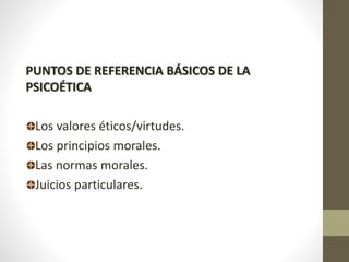 PUNTOS DE REFERENCIA BÁSICOS DE LA
PSICOÉTICA
Los valores éticos/virtudes.
Los principios morales.
Las normas morales.
Juicios particulares.
 