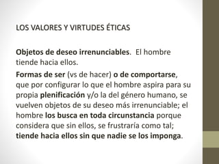 LOS VALORES Y VIRTUDES ÉTICAS
Objetos de deseo irrenunciables. El hombre
tiende hacia ellos.
Formas de ser (vs de hacer) o de comportarse,
que por configurar lo que el hombre aspira para su
propia plenificación y/o la del género humano, se
vuelven objetos de su deseo más irrenunciable; el
hombre los busca en toda circunstancia porque
considera que sin ellos, se frustraría como tal;
tiende hacia ellos sin que nadie se los imponga.
 