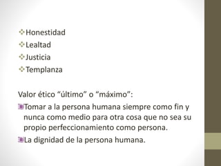 Honestidad
Lealtad
Justicia
Templanza
Valor ético “último” o “máximo”:
Tomar a la persona humana siempre como fin y
nunca como medio para otra cosa que no sea su
propio perfeccionamiento como persona.
La dignidad de la persona humana.
 